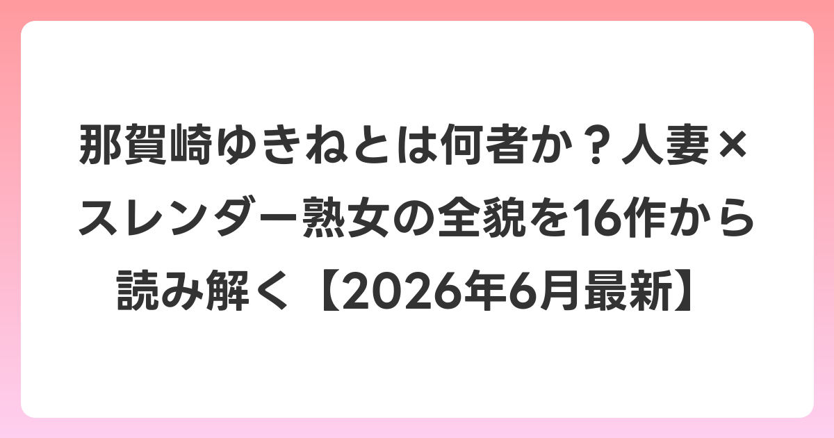 那賀崎ゆきねとは何者か?人妻×スレンダー熟女の全貌を16作から読み解く【2026年7月最新】