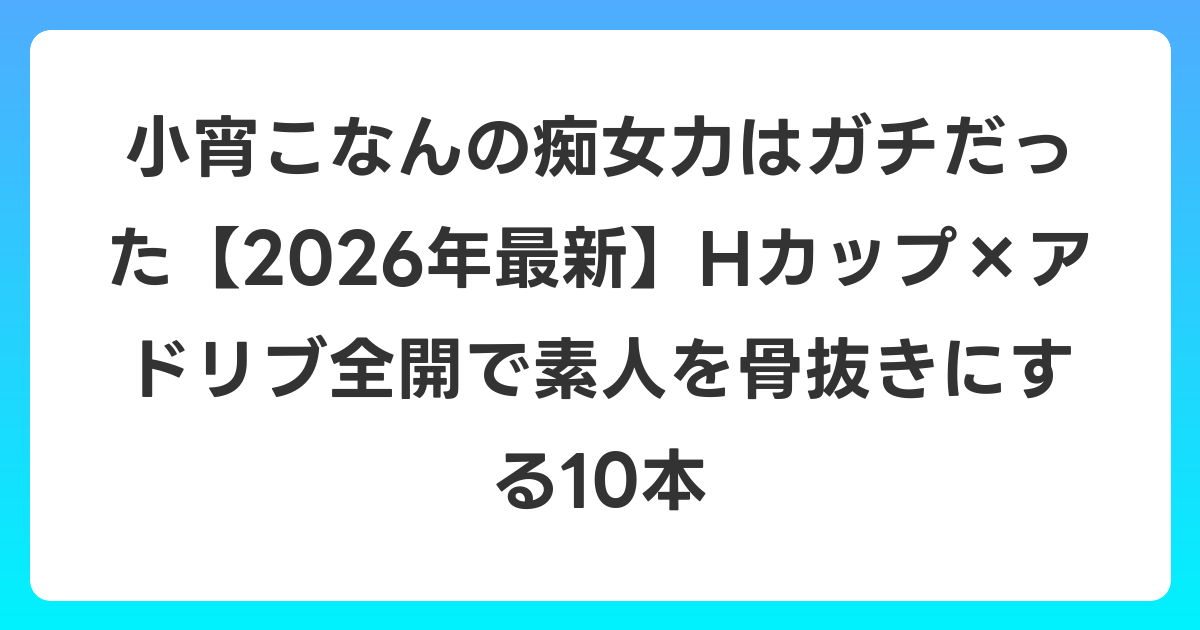 小宵こなんの痴女力はガチだった【2026年6月最新】Hカップ×アドリブ全開で素人を骨抜きにする10本