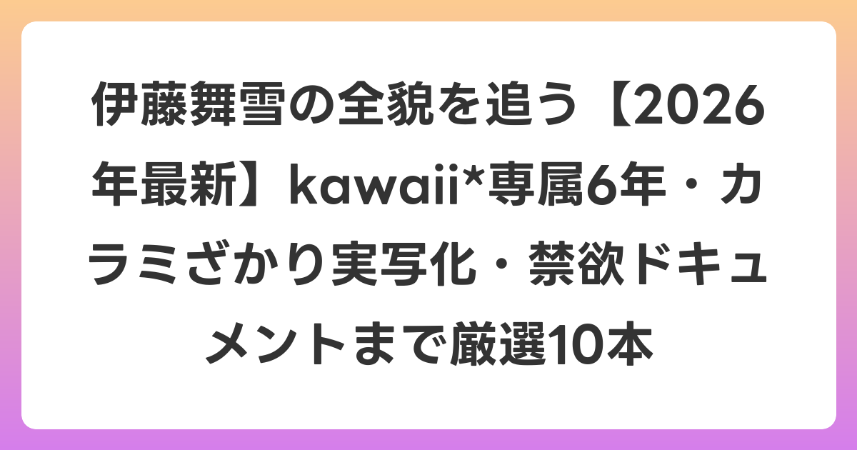伊藤舞雪の全貌を追う【2026年6月最新】kawaii*専属6年・カラミざかり実写化・禁欲ドキュメントまで厳選10本