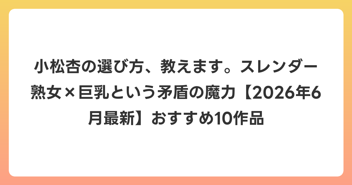 小松杏の選び方、教えます。スレンダー熟女×巨乳という矛盾の魔力【2026年7月最新】おすすめ10作品