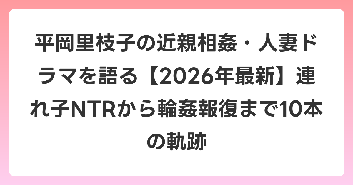 平岡里枝子の近親相姦・人妻ドラマを語る【2026年6月最新】連れ子NTRから輪姦報復まで10本の軌跡