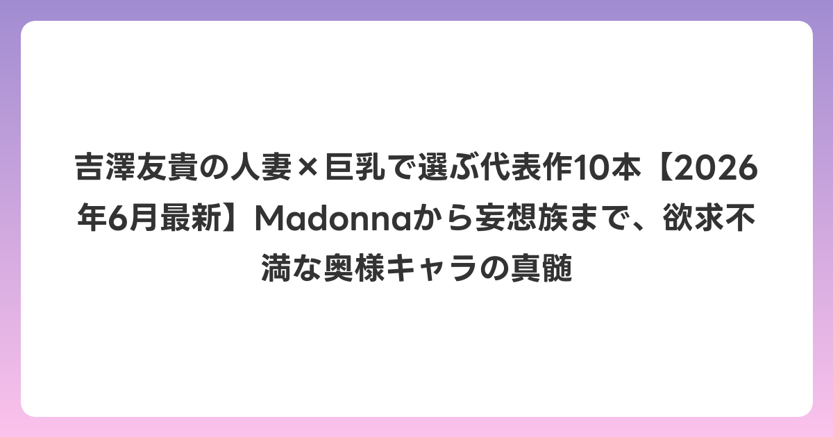吉澤友貴の人妻×巨乳で選ぶ代表作10本【2026年7月最新】Madonnaから妄想族まで、欲求不満な奥様キャラの真髄