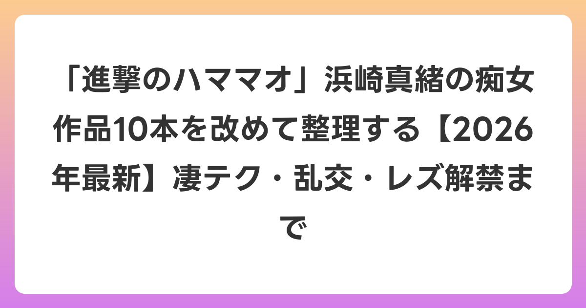 「進撃のハママオ」浜崎真緒の痴女作品10本を改めて整理する【2026年6月最新】凄テク・乱交・レズ解禁まで