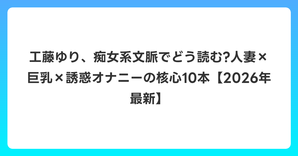 工藤ゆり、痴女系文脈でどう読む?人妻×巨乳×誘惑オナニーの核心10本【2026年6月最新】