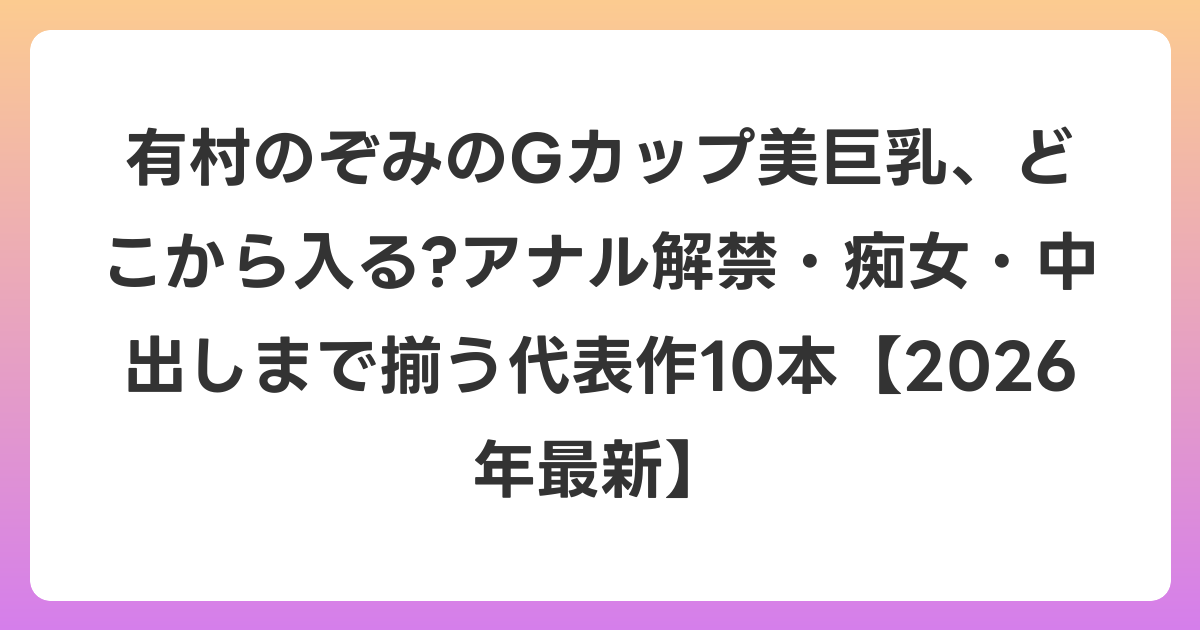 有村のぞみのGカップ美巨乳、どこから入る?アナル解禁・痴女・中出しまで揃う代表作10本【2026年7月最新】