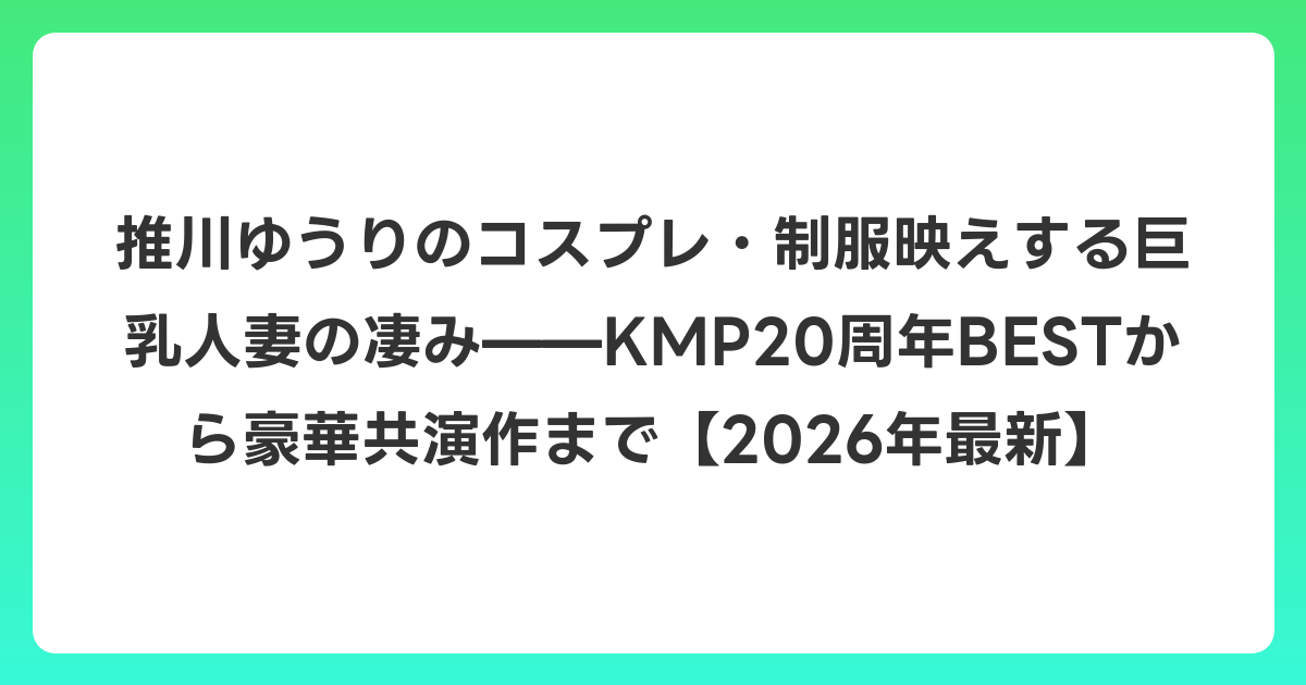 推川ゆうりのコスプレ・制服映えする巨乳人妻の凄み——KMP20周年BESTから豪華共演作まで【2026年6月最新】