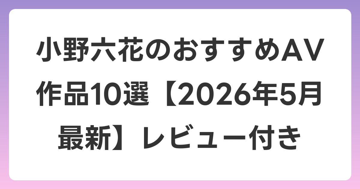 小野六花のおすすめAV作品10選【2026年5月最新】レビュー付き