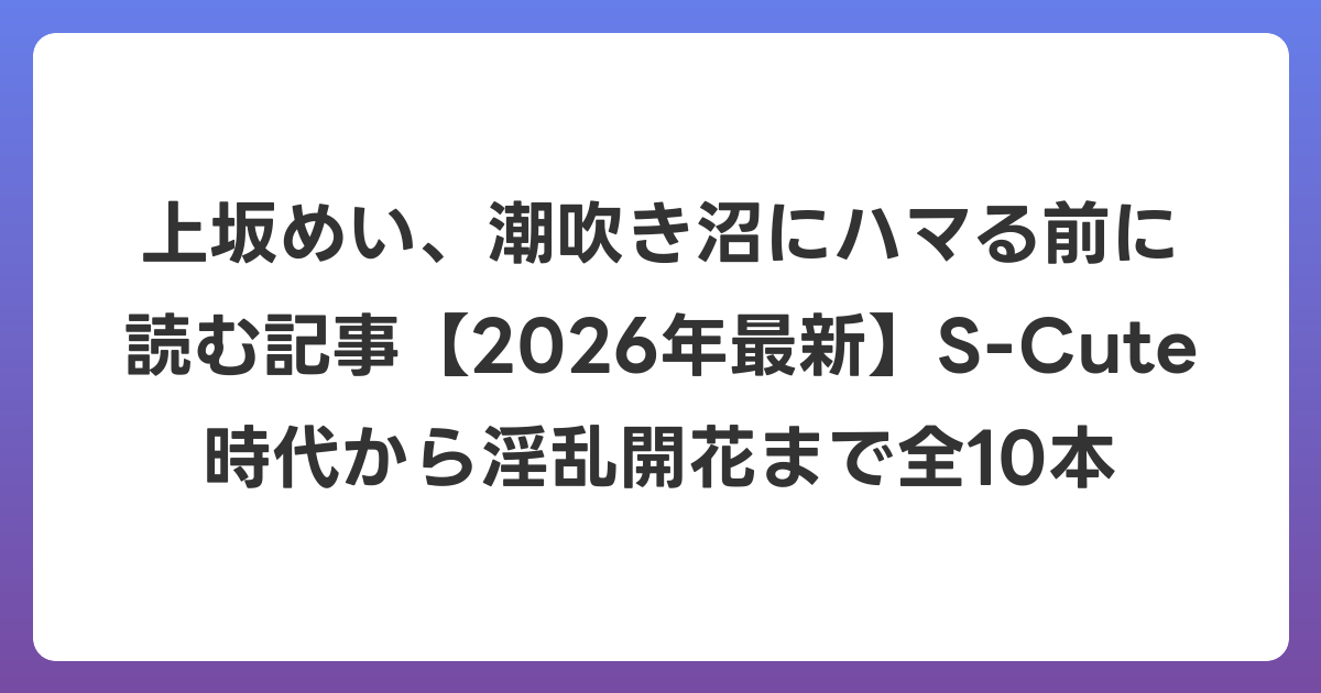 上坂めい、潮吹き沼にハマる前に読む記事【2026年6月最新】S-Cute時代から淫乱開花まで全10本