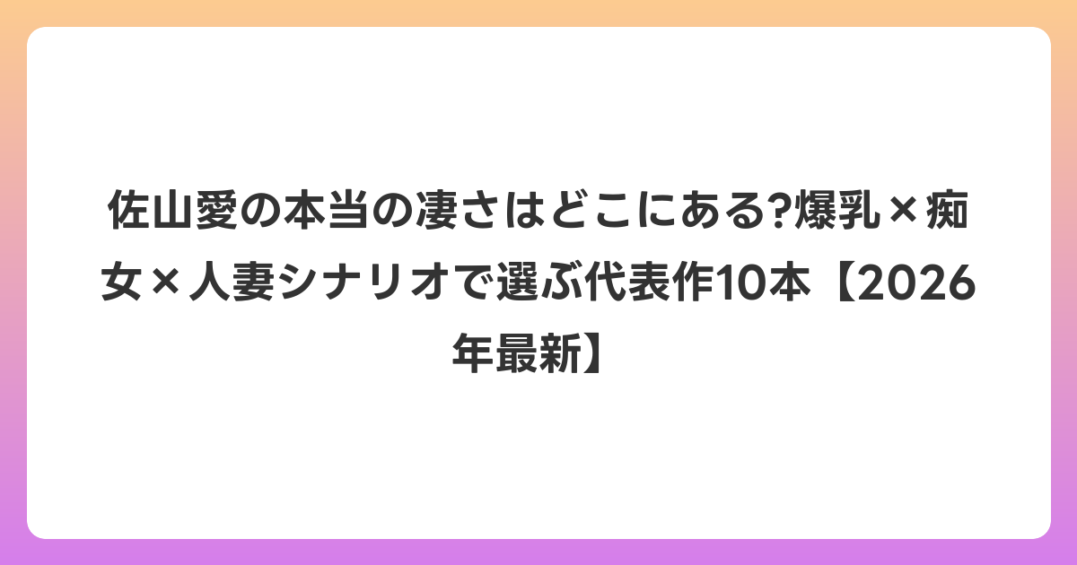 佐山愛の本当の凄さはどこにある?爆乳×痴女×人妻シナリオで選ぶ代表作10本【2026年6月最新】