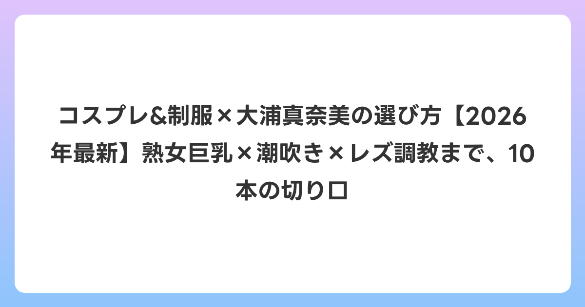 コスプレ&制服×大浦真奈美の選び方【2026年6月最新】熟女巨乳×潮吹き×レズ調教まで、10本の切り口