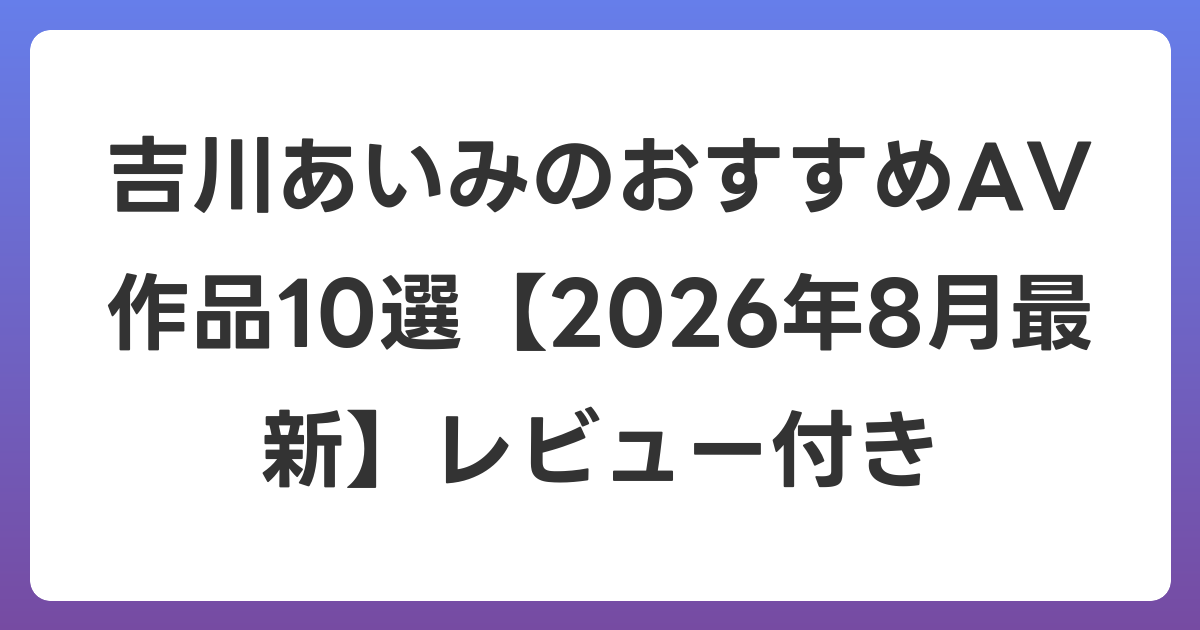 吉川あいみのおすすめAV作品10選【2026年8月最新】レビュー付き