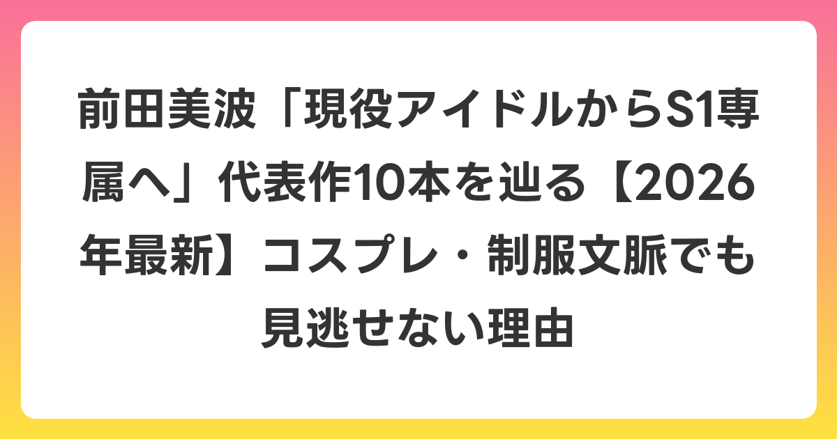 前田美波「現役アイドルからS1専属へ」代表作10本を辿る【2026年6月最新】コスプレ・制服文脈でも見逃せない理由