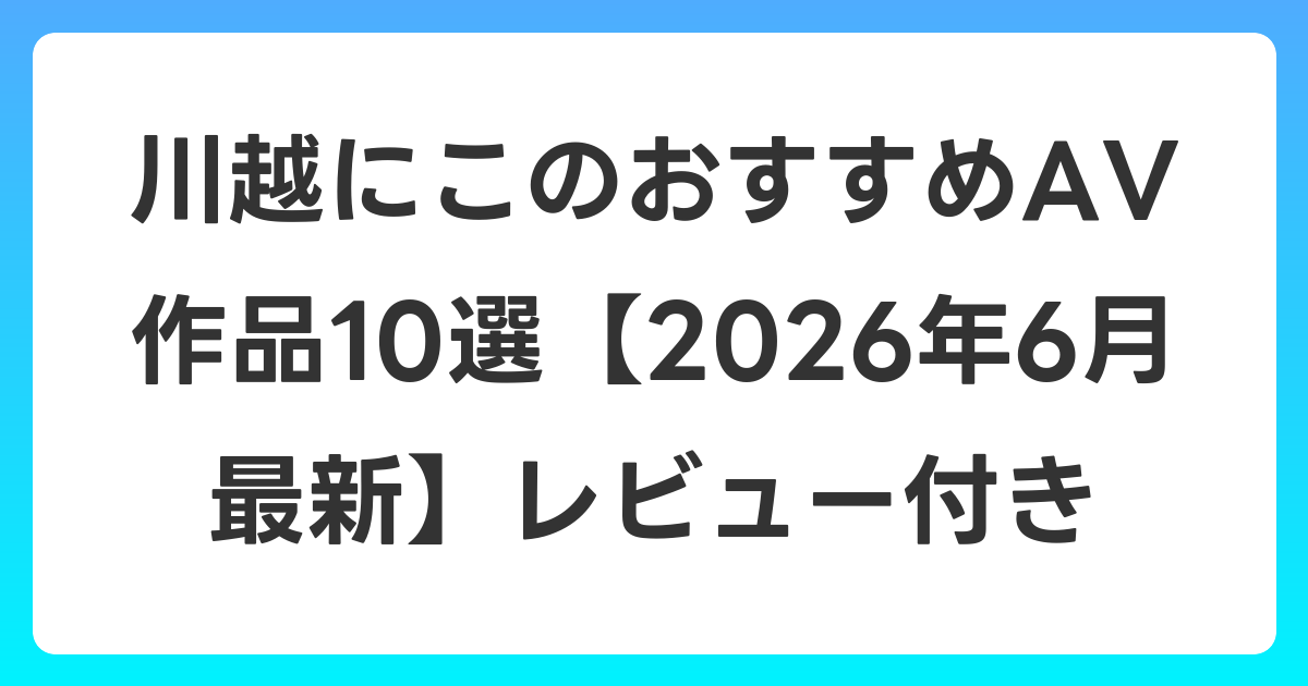 川越にこのおすすめAV作品10選【2026年7月最新】レビュー付き