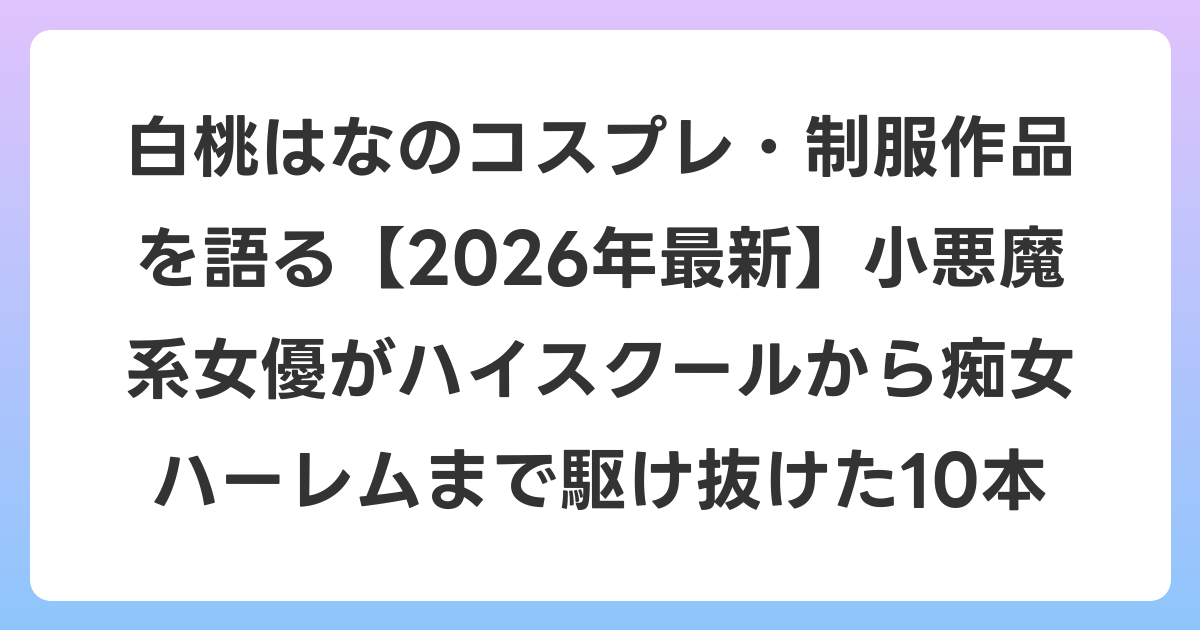 白桃はなのコスプレ・制服作品を語る【2026年6月最新】小悪魔系女優がハイスクールから痴女ハーレムまで駆け抜けた10本