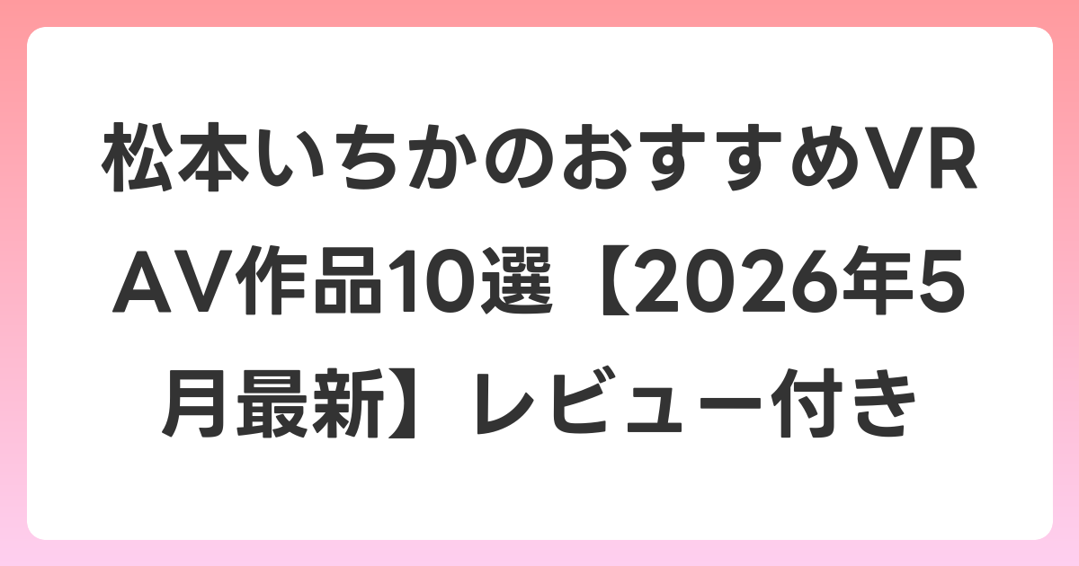 松本いちかのおすすめVR AV作品10選【2026年5月最新】レビュー付き