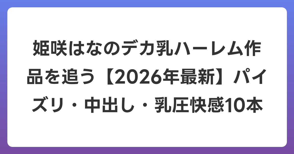 姫咲はなのデカ乳ハーレム作品を追う【2026年7月最新】パイズリ・中出し・乳圧快感10本