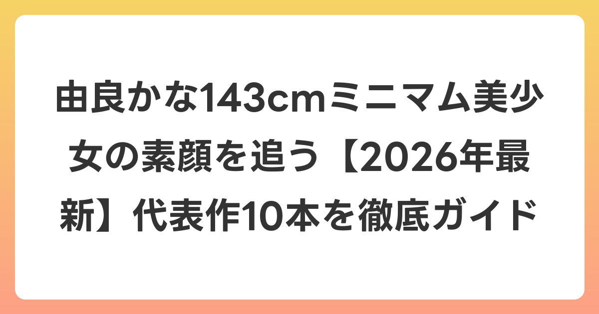 由良かな143cmミニマム美少女の素顔を追う【2026年6月最新】代表作10本を徹底ガイド