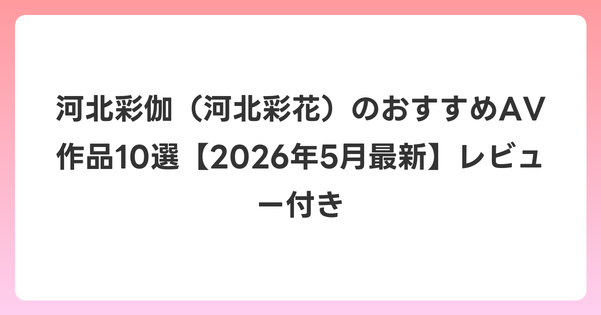 河北彩伽（河北彩花）のおすすめAV作品10選【2026年6月最新】レビュー付き