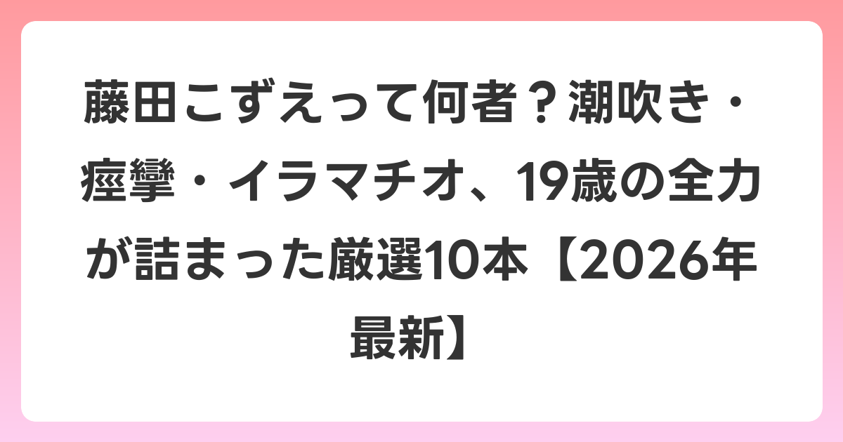 藤田こずえって何者？潮吹き・痙攣・イラマチオ、19歳の全力が詰まった厳選10本【2026年6月最新】