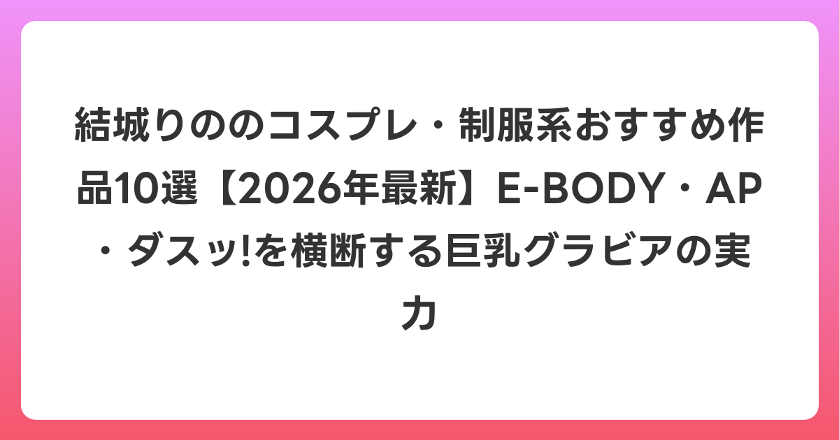結城りののコスプレ・制服系おすすめ作品10選【2026年6月最新】E-BODY・AP・ダスッ!を横断する巨乳グラビアの実力