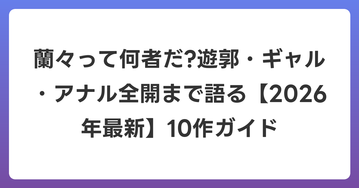 蘭々って何者だ?遊郭・ギャル・アナル全開まで語る【2026年6月最新】10作ガイド