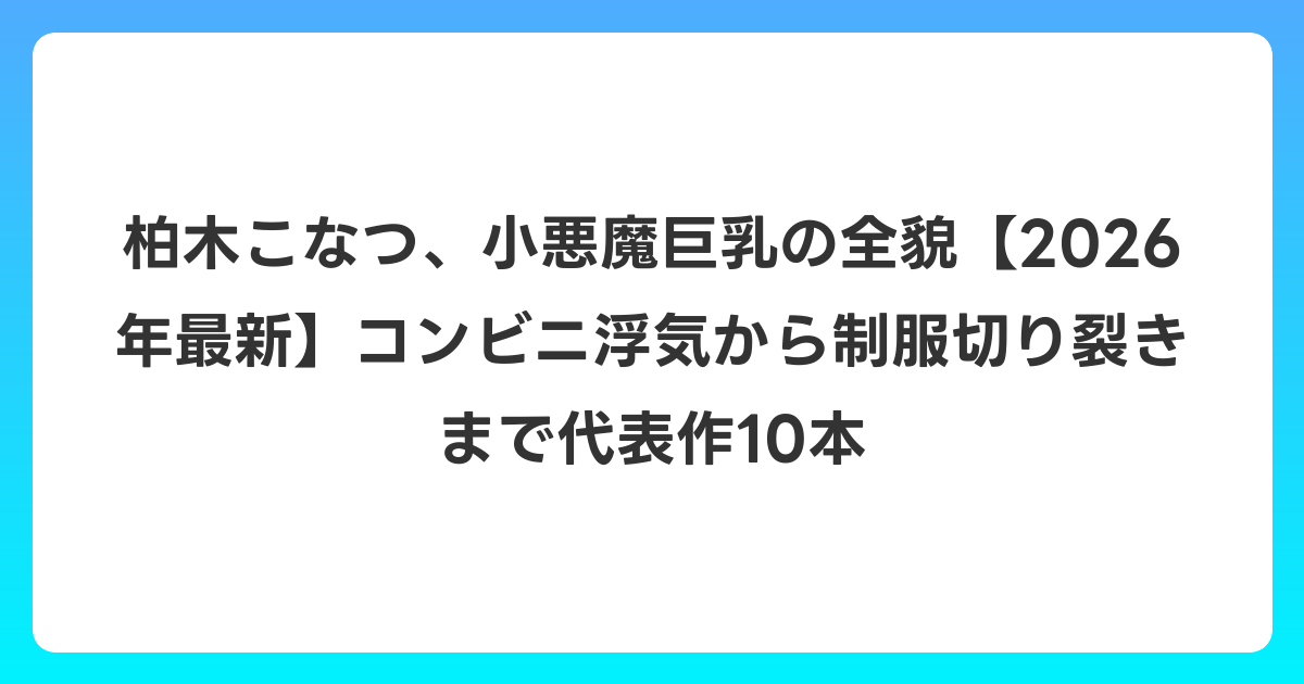 柏木こなつ、小悪魔巨乳の全貌【2026年6月最新】コンビニ浮気から制服切り裂きまで代表作10本
