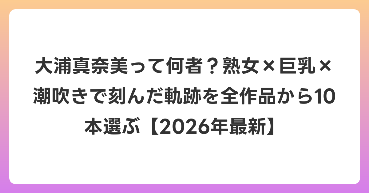 大浦真奈美って何者?熟女×巨乳×潮吹きで刻んだ軌跡を全作品から10本選ぶ【2026年6月最新】