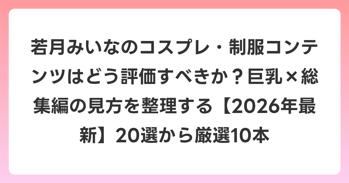 若月みいなのコスプレ・制服コンテンツはどう評価すべきか？巨乳×総集編の見方を整理する【2026年6月最新】20選から厳選10本