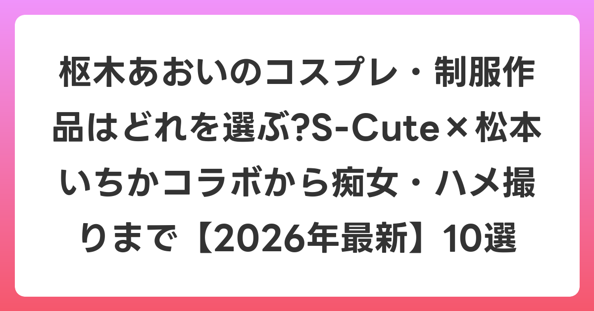 枢木あおいのコスプレ・制服作品はどれを選ぶ?S-Cute×松本いちかコラボから痴女・ハメ撮りまで【2026年6月最新】10選
