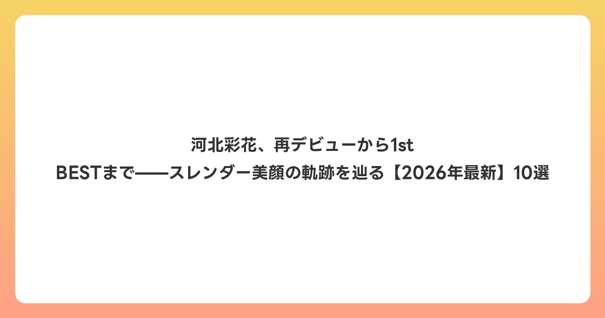 河北彩花、再デビューから1st BESTまで——スレンダー美顔の軌跡を辿る【2026年7月最新】10選