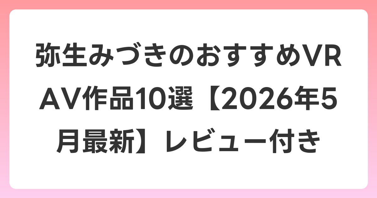 弥生みづきのおすすめVR AV作品10選【2026年5月最新】レビュー付き