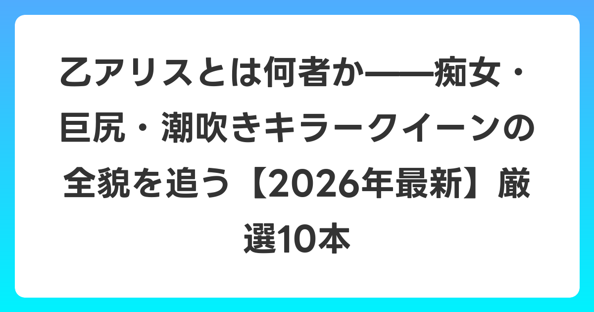 乙アリスとは何者か——痴女・巨尻・潮吹きキラークイーンの全貌を追う【2026年6月最新】厳選10本