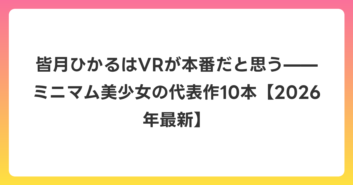 皆月ひかるはVRが本番だと思う——ミニマム美少女の代表作10本【2026年6月最新】