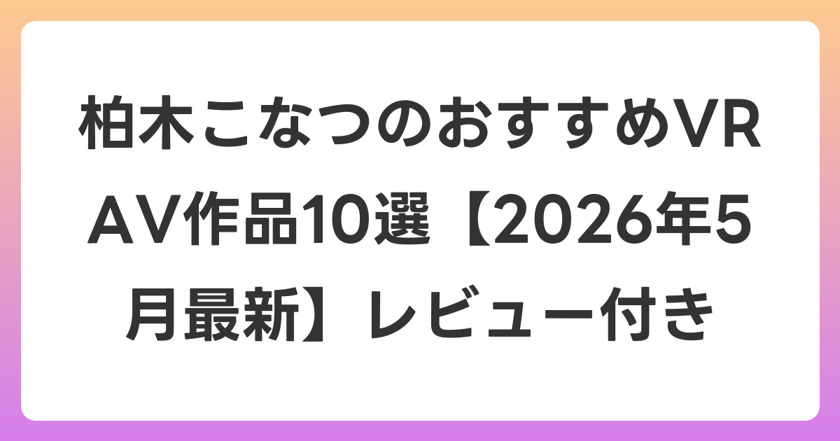 柏木こなつのおすすめVR AV作品10選【2026年5月最新】レビュー付き