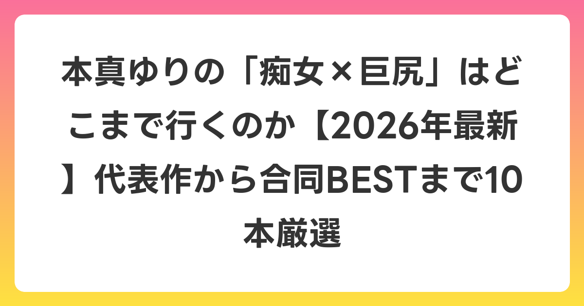 本真ゆりの「痴女×巨尻」はどこまで行くのか【2026年7月最新】代表作から合同BESTまで10本厳選