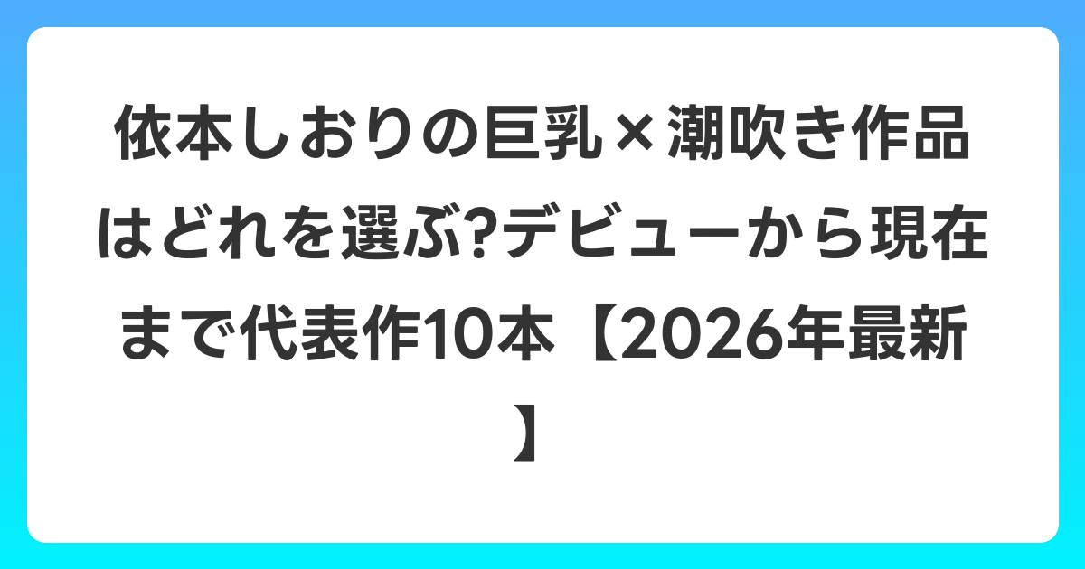 依本しおりの巨乳×潮吹き作品はどれを選ぶ?デビューから現在まで代表作10本【2026年7月最新】
