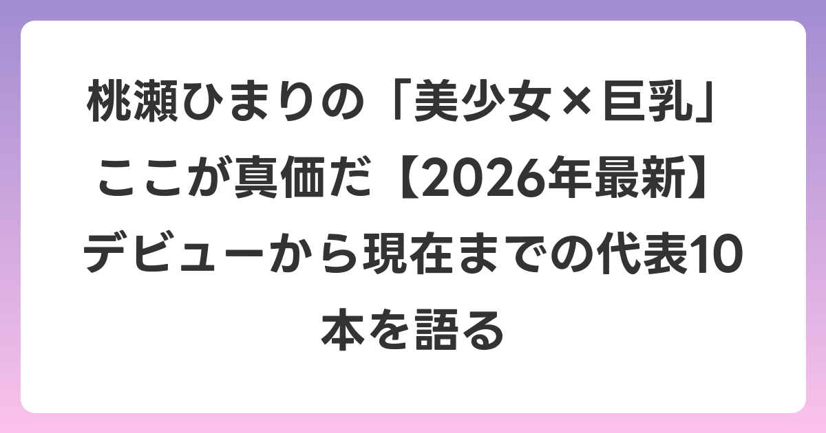 桃瀬ひまりの「美少女×巨乳」ここが真価だ【2026年6月最新】デビューから現在までの代表10本を語る