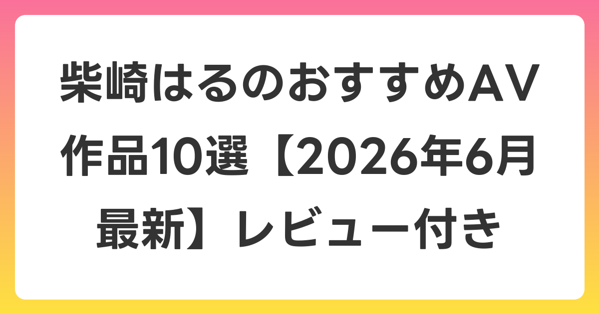 柴崎はるのおすすめAV作品10選【2026年7月最新】レビュー付き