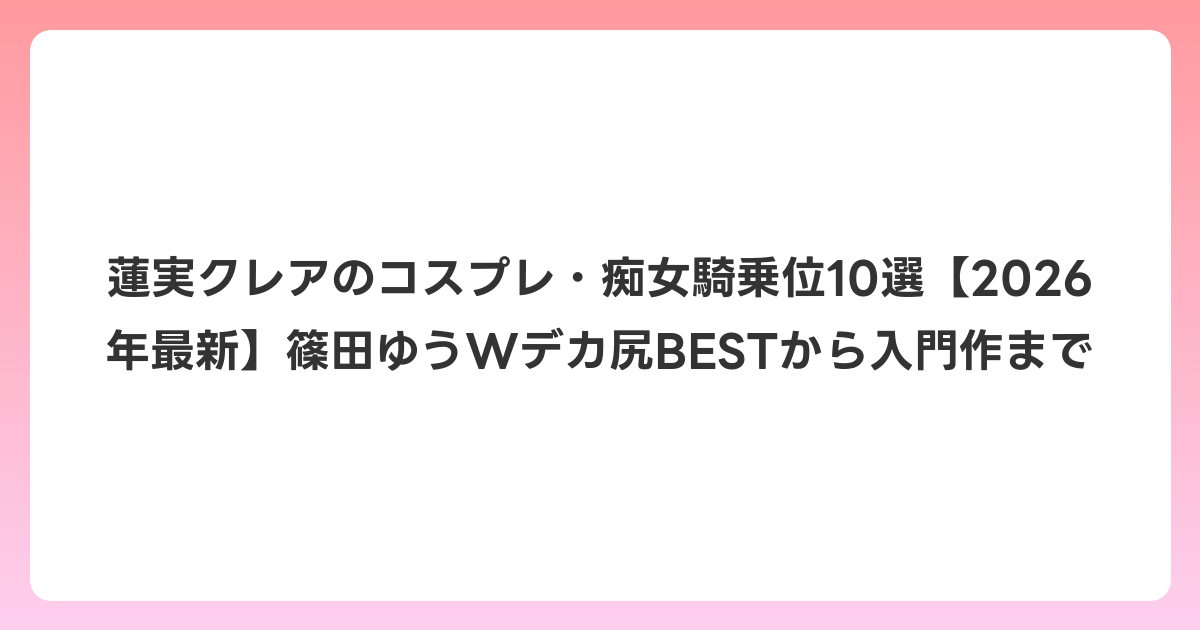 蓮実クレアのコスプレ・痴女騎乗位10選【2026年6月最新】篠田ゆうWデカ尻BESTから入門作まで