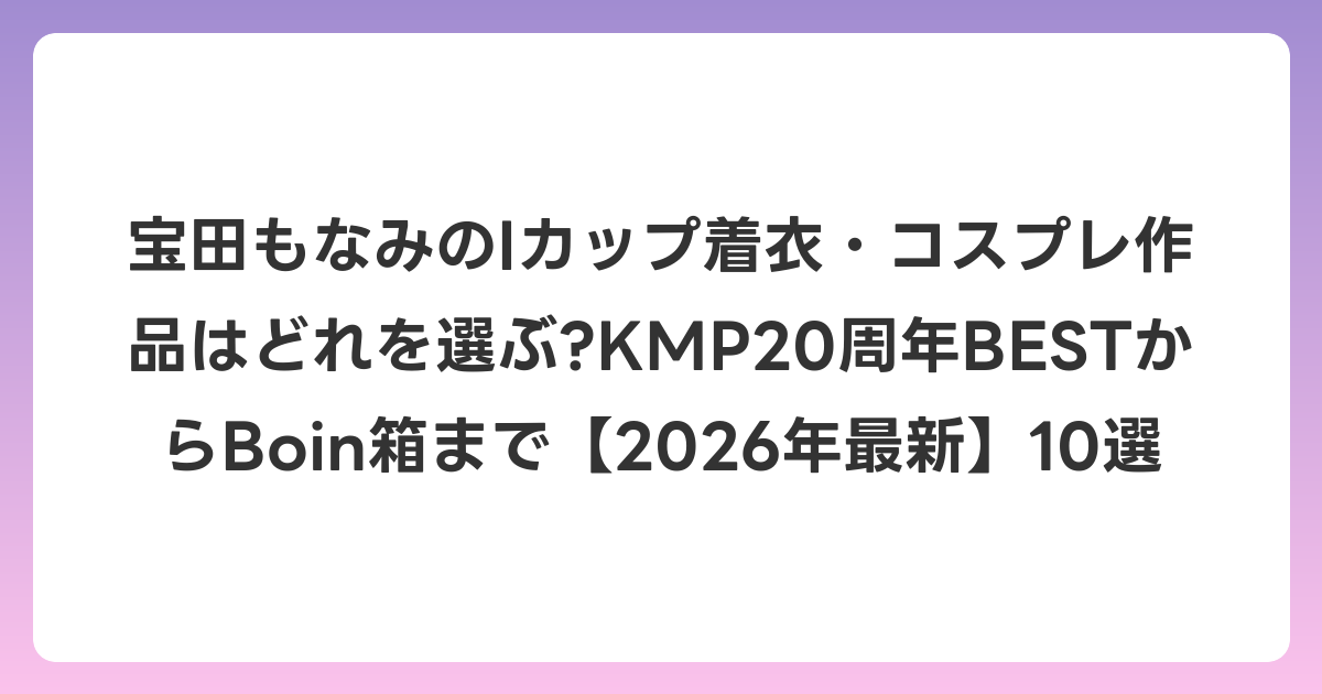 宝田もなみのIカップ着衣・コスプレ作品はどれを選ぶ?KMP20周年BESTからBoin箱まで【2026年6月最新】10選