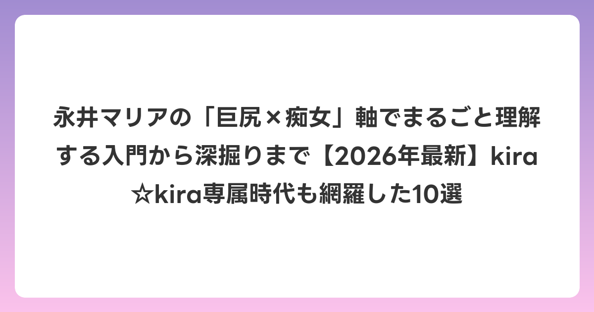 永井マリアの「巨尻×痴女」軸でまるごと理解する入門から深掘りまで【2026年6月最新】kira☆kira専属時代も網羅した10選