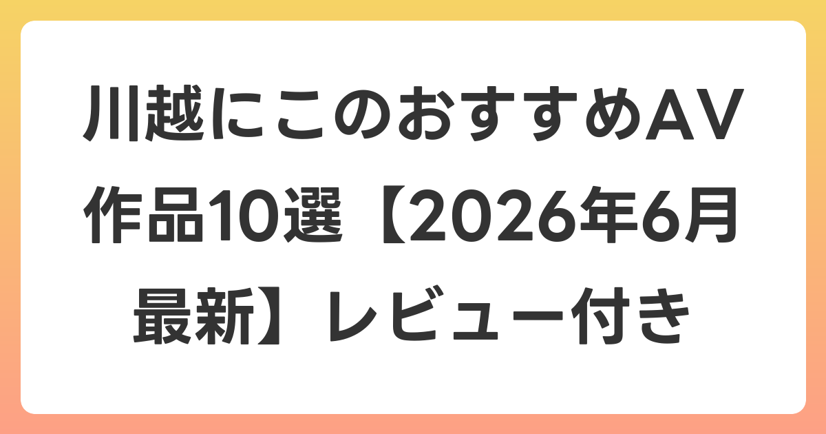 川越にこのおすすめAV作品10選【2026年7月最新】レビュー付き