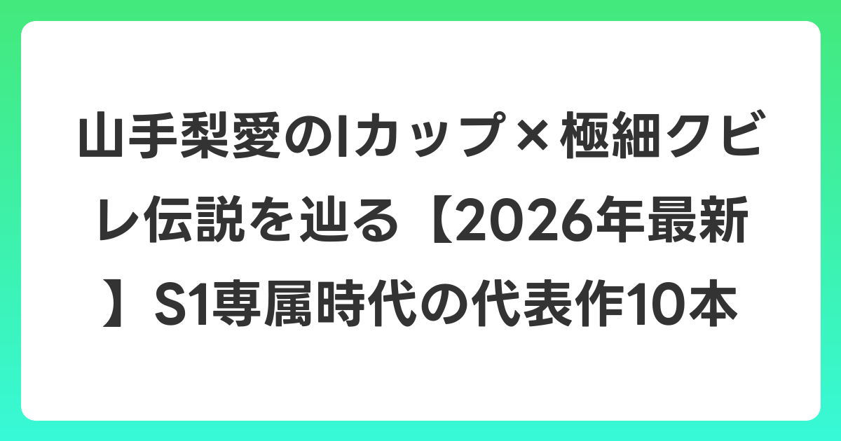 山手梨愛のIカップ×極細クビレ伝説を辿る【2026年7月最新】S1専属時代の代表作10本