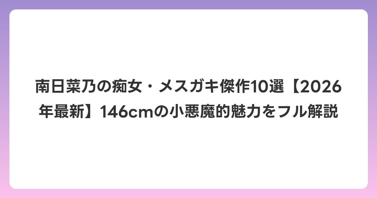 南日菜乃の痴女・メスガキ傑作10選【2026年6月最新】146cmの小悪魔的魅力をフル解説