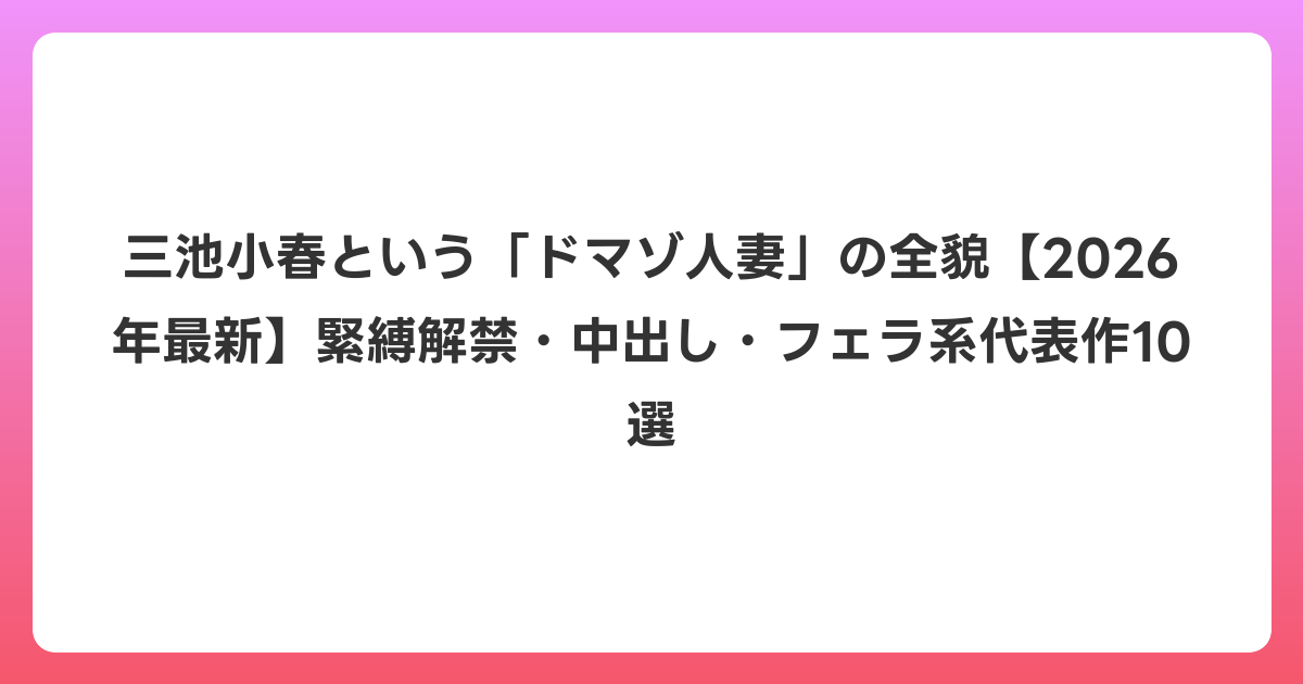 三池小春という「ドマゾ人妻」の全貌【2026年6月最新】緊縛解禁・中出し・フェラ系代表作10選