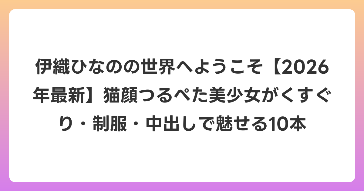 伊織ひなのの世界へようこそ【2026年6月最新】猫顔つるぺた美少女がくすぐり・制服・中出しで魅せる10本