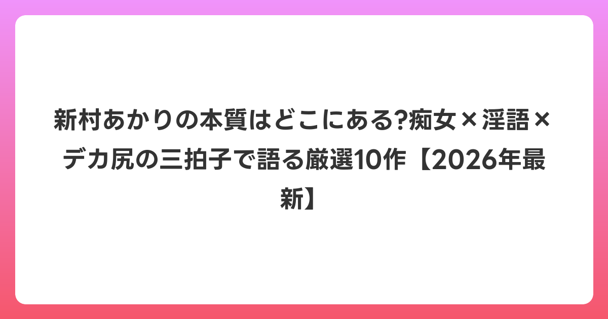 新村あかりの本質はどこにある?痴女×淫語×デカ尻の三拍子で語る厳選10作【2026年6月最新】