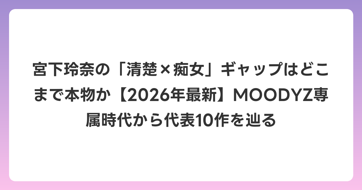 宮下玲奈の「清楚×痴女」ギャップはどこまで本物か【2026年6月最新】MOODYZ専属時代から代表10作を辿る