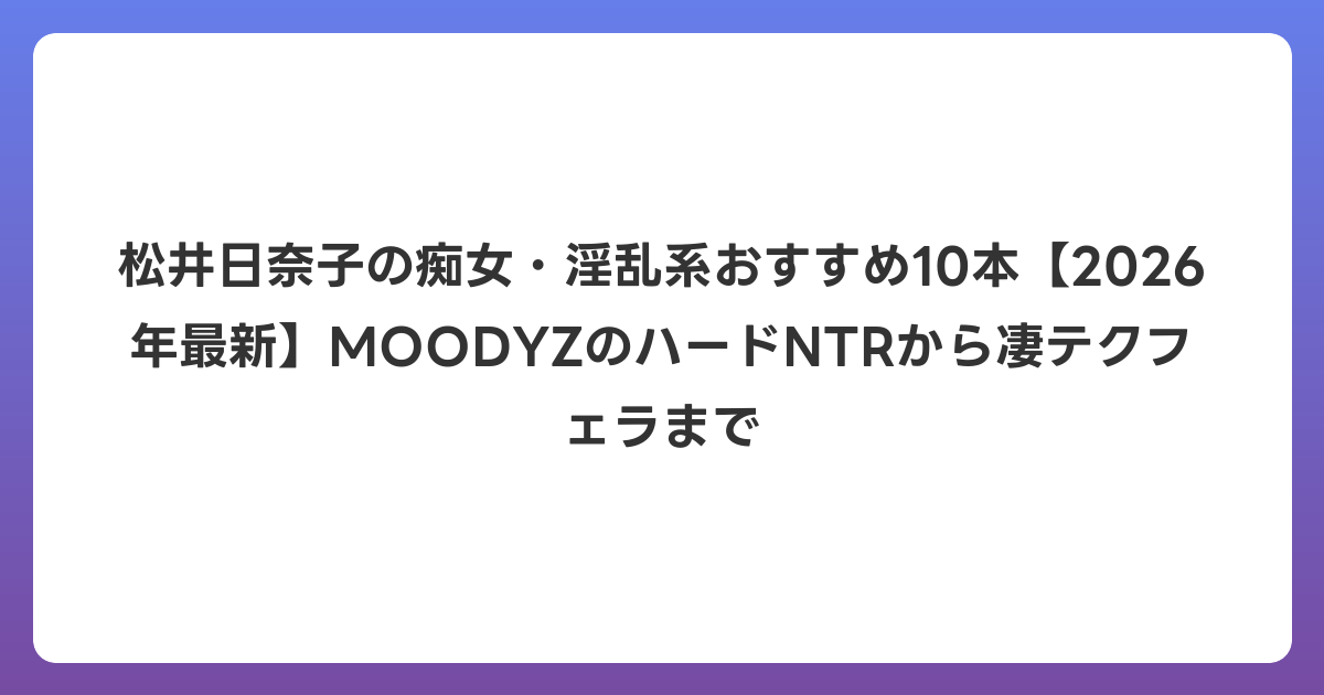 松井日奈子の痴女・淫乱系おすすめ10本【2026年6月最新】MOODYZのハードNTRから凄テクフェラまで