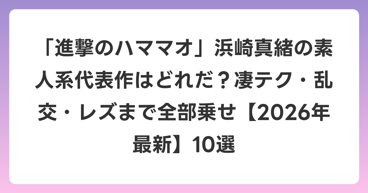 「進撃のハママオ」浜崎真緒の素人系代表作はどれだ?凄テク・乱交・レズまで全部乗せ【2026年6月最新】10選